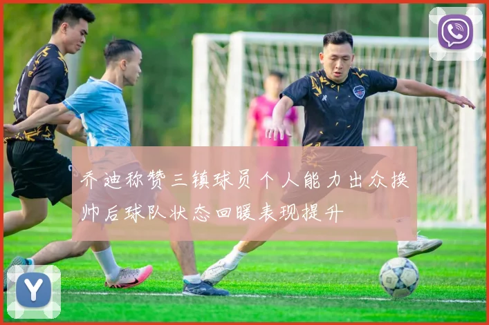 乔迪称赞三镇球员个人能力出众换帅后球队状态回暖表现提升